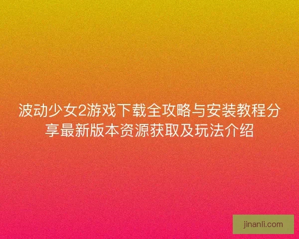 波动少女2游戏下载全攻略与安装教程分享最新版本资源获取及玩法介绍