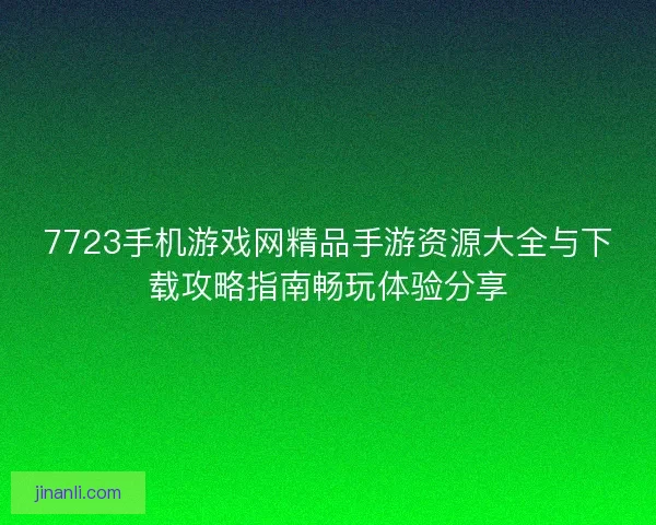 7723手机游戏网精品手游资源大全与下载攻略指南畅玩体验分享