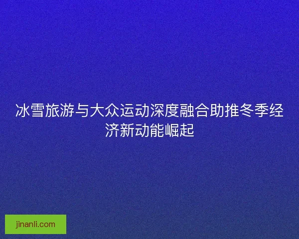 冰雪旅游与大众运动深度融合助推冬季经济新动能崛起