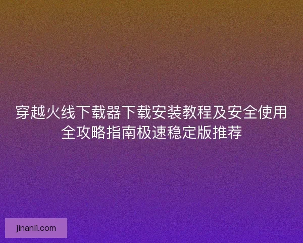 穿越火线下载器下载安装教程及安全使用全攻略指南极速稳定版推荐