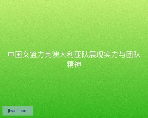 中国女篮力克澳大利亚队展现实力与团队精神