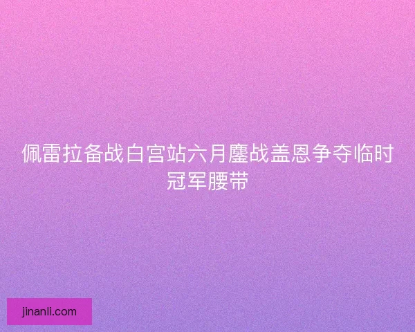 佩雷拉备战白宫站六月鏖战盖恩争夺临时冠军腰带
