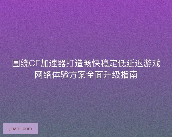 围绕CF加速器打造畅快稳定低延迟游戏网络体验方案全面升级指南
