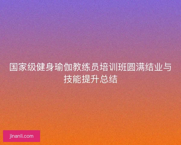 国家级健身瑜伽教练员培训班圆满结业与技能提升总结